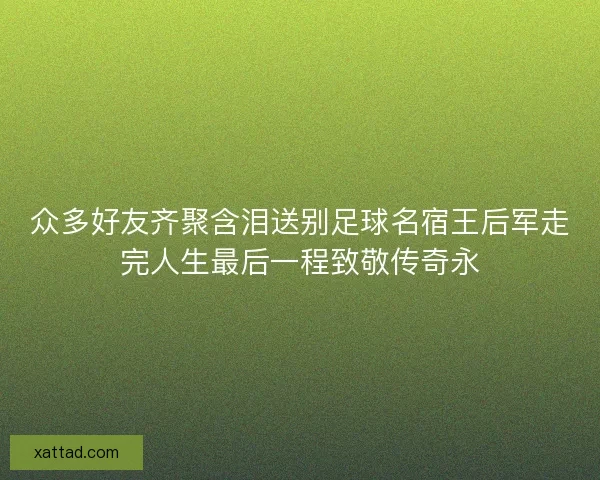 众多好友齐聚含泪送别足球名宿王后军走完人生最后一程致敬传奇永