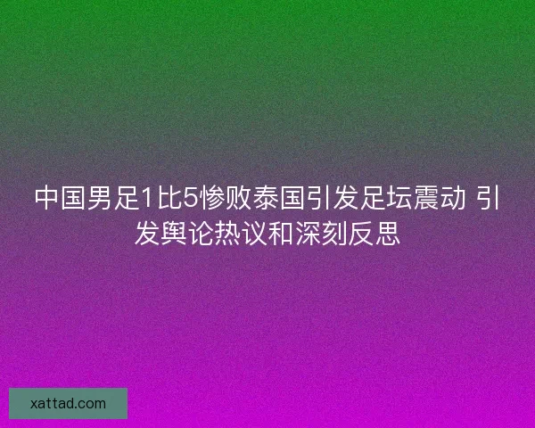 中国男足1比5惨败泰国引发足坛震动 引发舆论热议和深刻反思