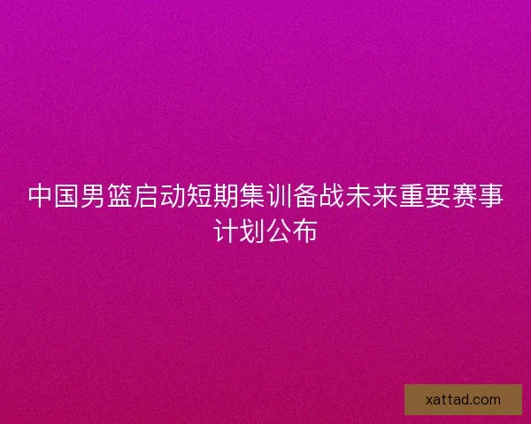 中国男篮启动短期集训备战未来重要赛事计划公布