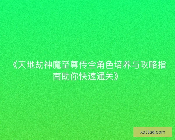《天地劫神魔至尊传全角色培养与攻略指南助你快速通关》